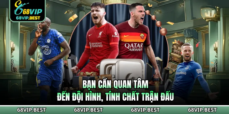 Bạn cần quan tâm đến đội hình, tính chất trận đấu
